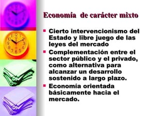Economía  de carácter mixto Cierto intervencionismo del Estado y libre juego de las leyes del mercado Complementación entre el sector público y el privado, como alternativa para alcanzar un desarrollo sostenido a largo plazo. Economía orientada básicamente hacia el mercado. 