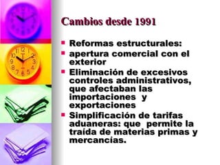 Cambios desde 1991 Reformas estructurales:  apertura comercial con el exterior Eliminación de excesivos controles administrativos, que afectaban las importaciones  y exportaciones Simplificación de tarifas aduaneras: que  permite la traída de materias primas y mercancías. 