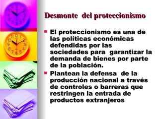Desmonte  del proteccionismo El proteccionismo es una de las políticas económicas defendidas por las sociedades para  garantizar la demanda de bienes por parte de la población. Plantean la defensa  de la producción nacional a través de controles o barreras que restringen la entrada de productos extranjeros 