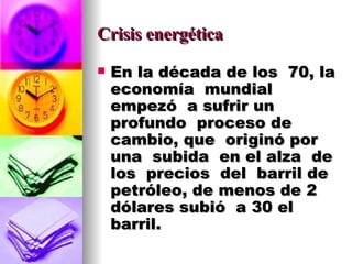 Crisis energética En la década de los  70, la economía  mundial empezó  a sufrir un profundo  proceso de cambio, que  originó por una  subida  en el alza  de los  precios  del  barril de petróleo, de menos de 2 dólares subió  a 30 el barril. 