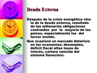 Deuda Externa Después de la crisis energética vino la de la deuda externa, resultado  de las millonarias obligaciones contraídas  por  la  mayoría de los  países, especialmente los  del tercer mundo. Que ocasionó un marcado deterioro en las economías: desempleo, déficit fiscal altas tasas de interés, cartera vencida del sistema fiannciero. 
