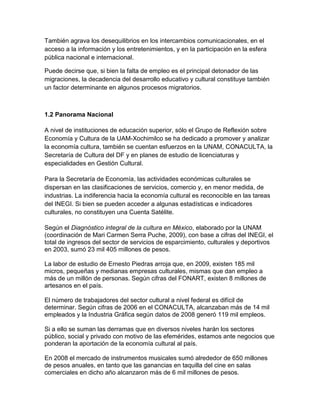 También agrava los desequilibrios en los intercambios comunicacionales, en el
acceso a la información y los entretenimientos, y en la participación en la esfera
pública nacional e internacional.

Puede decirse que, si bien la falta de empleo es el principal detonador de las
migraciones, la decadencia del desarrollo educativo y cultural constituye también
un factor determinante en algunos procesos migratorios.



1.2 Panorama Nacional

A nivel de instituciones de educación superior, sólo el Grupo de Reflexión sobre
Economía y Cultura de la UAM-Xochimilco se ha dedicado a promover y analizar
la economía cultura, también se cuentan esfuerzos en la UNAM, CONACULTA, la
Secretaría de Cultura del DF y en planes de estudio de licenciaturas y
especialidades en Gestión Cultural.

Para la Secretaría de Economía, las actividades económicas culturales se
dispersan en las clasificaciones de servicios, comercio y, en menor medida, de
industrias. La indiferencia hacia la economía cultural es reconocible en las tareas
del INEGI. Si bien se pueden acceder a algunas estadísticas e indicadores
culturales, no constituyen una Cuenta Satélite.

Según el Diagnóstico integral de la cultura en México, elaborado por la UNAM
(coordinación de Mari Carmen Serra Puche, 2009), con base a cifras del INEGI, el
total de ingresos del sector de servicios de esparcimiento, culturales y deportivos
en 2003, sumó 23 mil 405 millones de pesos.

La labor de estudio de Ernesto Piedras arroja que, en 2009, existen 185 mil
micros, pequeñas y medianas empresas culturales, mismas que dan empleo a
más de un millón de personas. Según cifras del FONART, existen 8 millones de
artesanos en el país.

El número de trabajadores del sector cultural a nivel federal es difícil de
determinar. Según cifras de 2006 en el CONACULTA, alcanzaban más de 14 mil
empleados y la Industria Gráfica según datos de 2008 generó 119 mil empleos.

Si a ello se suman las derramas que en diversos niveles harán los sectores
público, social y privado con motivo de las efemérides, estamos ante negocios que
ponderan la aportación de la economía cultural al país.

En 2008 el mercado de instrumentos musicales sumó alrededor de 650 millones
de pesos anuales, en tanto que las ganancias en taquilla del cine en salas
comerciales en dicho año alcanzaron más de 6 mil millones de pesos.
 