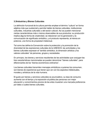 3.3Industrias y Bienes Culturales

La definición funcional de la cultura permite emplear el término “cultura” en forma
adjetiva más que sustancial y permite hablar de bienes culturales, instituciones
culturales, industrias culturales o del sector cultural. Así se pueden mencionar
ciertas características más o menos observables de sus productos: su producción
implica alguna forma de creatividad, se relacionan con la generación y la
comunicación de significado simbólico, y el producto representa, al menos en
potencia, una forma de propiedad intelectual.

Tal como las define la Convención sobre la protección y la promoción de la
diversidad de las expresiones culturales de la UNESCO, las actividades y los
bienes culturales expresan el “sentido simbólico, la dimensión artística y los
valores culturales” de personas, grupos y sociedades

En principio, los bienes y servicios resultantes de las actividades que conjugan las
tres características mencionadas se pueden denominar “bienes culturales”, para
diferenciarlos de los “bienes económicos ordinarios”.

Los bienes culturales transmiten mensajes simbólicos a quienes los consumen,
son bienes de experiencia que tienen que ver con los aspectos intelectuales,
morales y artísticos de la vida humana.

El gusto por bienes y servicios culturales es acumulativo, su tasa de consumo
aumenta con el tiempo y la exposición al público,las personas con mejor
educación y conocimientos previos de las artes muestran una marcada preferencia
por tales o cuales bienes culturales.
 