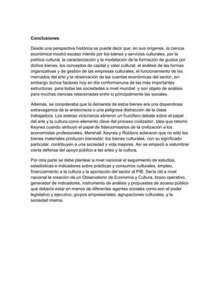 Conclusiones

Desde una perspectiva histórica se puede decir que, en sus orígenes, la ciencia
económica mostró escaso interés por los bienes y servicios culturales, por la
política cultural, la caracterización y la modelación de la formación de gustos por
dichos bienes, los conceptos de capital y valor cultural, el análisis de las formas
organizativas y de gestión de las empresas culturales, el funcionamiento de los
mercados del arte y la observación de las cuentas económicas del sector, sin
embargo dichos factores hoy en día conformanuna de las más importantes
estructuras para todas las sociedades a nivel mundial y son objeto de análisis
para muchas ciencias relacionadas entre sí principalmente las sociales.

Además, se consideraba que la demanda de estos bienes era una dispendiosa
extravagancia de la aristocracia o una peligrosa distracción de la clase
trabajadora. Los estetas victorianos abrieron un fructífero debate sobre el papel
del arte y la cultura como elemento clave del proceso civilizador. Idea que retomó
Keynes cuando atribuyó el papel de fideicomisarios de la civilización a los
economistas profesionales. Marshall, Keynes y Robbins aclararon que no sólo los
bienes materiales producen bienestar; los bienes culturales, con su significado
particular, contribuyen a una sociedad y vida mejores. Así se empezó a vislumbrar
cierta defensa del apoyo público a las artes y la cultura.

Por otra parte se debe plantear a nivel nacional el seguimiento de estudios,
estadísticas e indicadores sobre prácticas y consumos culturales, empleo,
financiamiento a la cultura y la aportación del sector al PIB. Sería útil a nivel
nacional la creación de un Observatorio de Economía y Cultura, brazo operativo,
generador de indicadores, instrumento de análisis y propuestas de acceso público
que debería estar en manos de diferentes agentes sociales como son el poder
legislativo y ejecutivo, grupos empresariales, agrupaciones culturales, y la
sociedad misma.
 