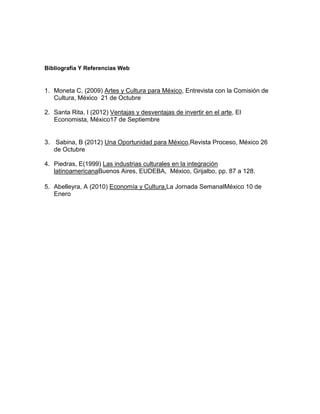 Bibliografía Y Referencias Web


1. Moneta C, (2009) Artes y Cultura para México, Entrevista con la Comisión de
   Cultura, México 21 de Octubre

2. Santa Rita, I (2012) Ventajas y desventajas de invertir en el arte, El
   Economista, México17 de Septiembre


3. Sabina, B (2012) Una Oportunidad para México,Revista Proceso, México 26
   de Octubre

4. Piedras, E(1999) Las industrias culturales en la integración
   latinoamericanaBuenos Aires, EUDEBA, México, Grijalbo, pp. 87 a 128.

5. Abelleyra, A (2010) Economía y Cultura,La Jornada SemanalMéxico 10 de
   Enero
 