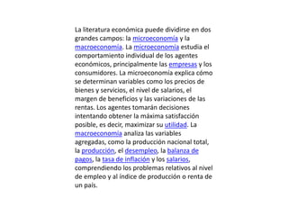 La literatura económica puede dividirse en dos grandes campos: la microeconomía y la macroeconomía. La microeconomía estudia el comportamiento individual de los agentes económicos, principalmente las empresas y los consumidores. La microeconomía explica cómo se determinan variables como los precios de bienes y servicios, el nivel de salarios, el margen de beneficios y las variaciones de las rentas. Los agentes tomarán decisiones intentando obtener la máxima satisfacción posible, es decir, maximizar su utilidad. La macroeconomía analiza las variables agregadas, como la producción nacional total, la producción, el desempleo, la balanza de pagos, la tasa de inflación y los salarios, comprendiendo los problemas relativos al nivel de empleo y al índice de producción o renta de un país.