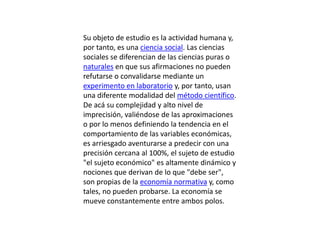 Su objeto de estudio es la actividad humana y, por tanto, es una ciencia social. Las ciencias sociales se diferencian de las ciencias puras o naturales en que sus afirmaciones no pueden refutarse o convalidarse mediante un experimento en laboratorio y, por tanto, usan una diferente modalidad del método científico. De acá su complejidad y alto nivel de imprecisión, valiéndose de las aproximaciones o por lo menos definiendo la tendencia en el comportamiento de las variables económicas, es arriesgado aventurarse a predecir con una precisión cercana al 100%, el sujeto de estudio "el sujeto económico" es altamente dinámico y nociones que derivan de lo que "debe ser", son propias de la economía normativa y, como tales, no pueden probarse. La economía se mueve constantemente entre ambos polos.