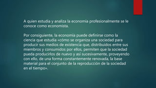 A quien estudia y analiza la economía profesionalmente se le
conoce como economista.
Por consiguiente, la economía puede definirse como la
ciencia que estudia «cómo se organiza una sociedad para
producir sus medios de existencia que, distribuidos entre sus
miembros y consumidos por ellos, permiten que la sociedad
pueda producirlos de nuevo y así sucesivamente, proveyendo
con ello, de una forma constantemente renovada, la base
material para el conjunto de la reproducción de la sociedad
en el tiempo».
 