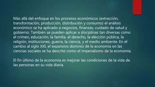 Más allá del enfoque en los procesos económicos (extracción,
transformación, producción, distribución y consumo) el análisis
económico se ha aplicado a negocios, finanzas, cuidado de salud y
gobierno. También se pueden aplicar a disciplinas tan diversas como
el crimen, educación, la familia, el derecho, la elección pública, la
religión, instituciones, guerra, la ciencia, y el medio ambiente. En el
cambio al siglo XXI, el expansivo dominio de la economía en las
ciencias sociales se ha descrito como el imperialismo de la economía.
El fin último de la economía es mejorar las condiciones de la vida de
las personas en su vida diaria.
 