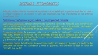 SISTEMAS ECONÓMICOS
Además, existen diversas maneras de organizar una sociedad que se pueden englobar en mayor
o menor medida en un sistema u otro. Las clasificaciones más importantes de los sistemas
económicos son:
Sistemas económicos según exista o no propiedad privada:
Economías capitalistas: También denominada economía libre o de mercado. Son economías en
que los individuos y las empresas llevan a cabo la producción y el intercambio de bienes y
servicios mediante transacciones en las que intervienen precios y mercados.
Economías socialistas: También conocida como economía de planificación central. En su estado
más puro, exigen la sustitución de la propiedad privada por la colectiva en los medios de
producción, cambio y distribución; del mismo modo, pide la distribución igualitaria de la riqueza
y la eliminación de las clases sociales.
Economías mixtas: Actualmente, las economías suelen ser mixtas, en las que una parte de las
decisiones las toman los ciudadanos y otras el gobierno, esto permite corregir los fallos de
mercado que existen
 
