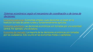 Sistemas económicos según el mecanismo de coordinación o de toma de
decisiones:
Economía tradicional: Economías simples cuyas decisiones se basan en la
tradición.Se trata de países rurales y fundamentalmente agrícolas.
Economía autoritaria: Las decisiones económicas son tomadas por una autoridad
central. Por ejemplo, una dictadura.
Economía de mercado: La mayoría de las decisiones económicas son tomadas
por los ciudadanos. Esto ocurre en las economías mixtas o capitalistas.
 