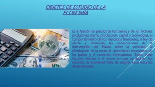 OBJETOS DE ESTUDIO DE LA
ECONOMÍA
Es la fijación de precios de los bienes y de los factores
productivos (tierra, producción, capital y tecnología), el
comportamiento de los mercados financieros, la ley de
oferta y demanda, las consecuencias de la
intervención del Estado sobre la sociedad, la
distribución de la renta, el crecimiento económico de
los países y el comercio internacional. Todos estos
factores afectan a la forma en que se asignan los
recursos, la economía trata de asignar esos recursos
eficientemente.
 