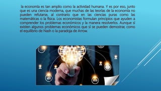 la economía es tan amplio como la actividad humana. Y es por eso, junto
que es una ciencia moderna, que muchas de las teorías de la economía no
pueden refutarse, al contrario que en las ciencias puras como las
matemáticas o la física. Los economistas formulan principios que ayuden a
comprender los problemas económicos y la manera resolverlos. Aunque sí
existen algunos problemas económicos que sí se pueden demostrar, como
el equilibrio de Nash o la paradoja de Arrow.
 