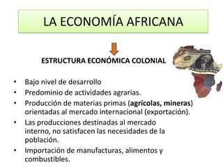 LA ECONOMÍA AFRICANA

        ESTRUCTURA ECONÓMICA COLONIAL

•   Bajo nivel de desarrollo
•   Predominio de actividades agrarias.
•   Producción de materias primas (agrícolas, mineras)
    orientadas al mercado internacional (exportación).
•   Las producciones destinadas al mercado
    interno, no satisfacen las necesidades de la
    población.
•   Importación de manufacturas, alimentos y
    combustibles.
 