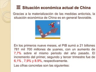 Ⅲ Situación económica actual de China
Gracias a la materialización de las medidas anticrisis, la
situación económica de China es en general favorable.




En los primeros nueve meses, el PIB sumó a 21 billones
781 mil 700 millones de yuanes, con un aumento de
7,7% sobre el mismo periodo del año pasado. El
incremento del primer, segundo y tercer trimestre fue de
6,1% , 7,9% y 8.9%, respectivamente.
Las cifras concretas son las siguientes:
 