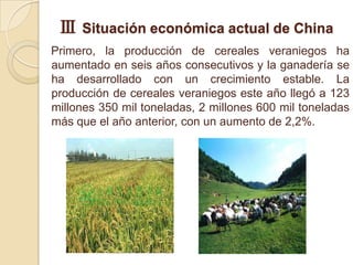 Ⅲ Situación económica actual de China
Primero, la producción de cereales veraniegos ha
aumentado en seis años consecutivos y la ganadería se
ha desarrollado con un crecimiento estable. La
producción de cereales veraniegos este año llegó a 123
millones 350 mil toneladas, 2 millones 600 mil toneladas
más que el año anterior, con un aumento de 2,2%.
 