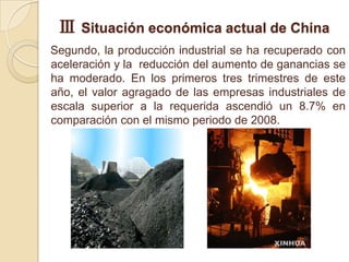 Ⅲ Situación económica actual de China
Segundo, la producción industrial se ha recuperado con
aceleración y la reducción del aumento de ganancias se
ha moderado. En los primeros tres trimestres de este
año, el valor agragado de las empresas industriales de
escala superior a la requerida ascendió un 8.7% en
comparación con el mismo periodo de 2008.
 