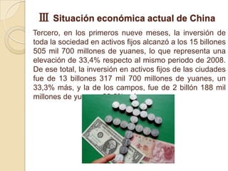 Ⅲ Situación económica actual de China
Tercero, en los primeros nueve meses, la inversión de
toda la sociedad en activos fijos alcanzó a los 15 billones
505 mil 700 millones de yuanes, lo que representa una
elevación de 33,4% respecto al mismo periodo de 2008.
De ese total, la inversión en activos fijos de las ciudades
fue de 13 billones 317 mil 700 millones de yuanes, un
33,3% más, y la de los campos, fue de 2 billón 188 mil
millones de yuanes, 33,6% más.
 