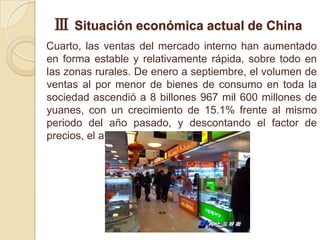 Ⅲ Situación económica actual de China
Cuarto, las ventas del mercado interno han aumentado
en forma estable y relativamente rápida, sobre todo en
las zonas rurales. De enero a septiembre, el volumen de
ventas al por menor de bienes de consumo en toda la
sociedad ascendió a 8 billones 967 mil 600 millones de
yuanes, con un crecimiento de 15.1% frente al mismo
periodo del año pasado, y descontando el factor de
precios, el aumento real fue de 17%.
 
