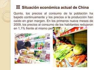 Ⅲ Situación económica actual de China
Quinto, los precios al consumo de la población ha
bajado continuamente y los precios a la producción han
caído en gran margen. En los primeros nueve meses de
2009, los precios al consumo de los habitantes redujeron
en 1,1% frente al mismo periodo de 2008.
 