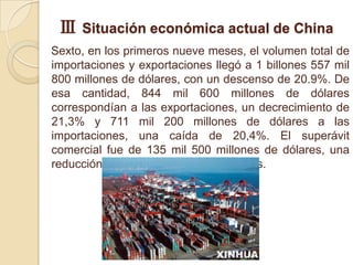 Ⅲ Situación económica actual de China
Sexto, en los primeros nueve meses, el volumen total de
importaciones y exportaciones llegó a 1 billones 557 mil
800 millones de dólares, con un descenso de 20.9%. De
esa cantidad, 844 mil 600 millones de dólares
correspondían a las exportaciones, un decrecimiento de
21,3% y 711 mil 200 millones de dólares a las
importaciones, una caída de 20,4%. El superávit
comercial fue de 135 mil 500 millones de dólares, una
reducción de 45.500 millones de dólares.
 