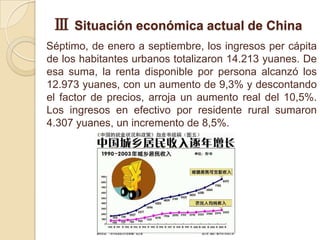 Ⅲ Situación económica actual de China
Séptimo, de enero a septiembre, los ingresos per cápita
de los habitantes urbanos totalizaron 14.213 yuanes. De
esa suma, la renta disponible por persona alcanzó los
12.973 yuanes, con un aumento de 9,3% y descontando
el factor de precios, arroja un aumento real del 10,5%.
Los ingresos en efectivo por residente rural sumaron
4.307 yuanes, un incremento de 8,5%.
 