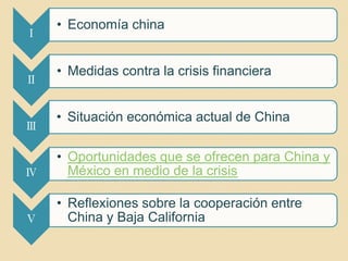 • Economía china
Ⅰ


    • Medidas contra la crisis financiera
Ⅱ


    • Situación económica actual de China
Ⅲ

    • Oportunidades que se ofrecen para China y
Ⅳ     México en medio de la crisis

    • Reflexiones sobre la cooperación entre
Ⅴ     China y Baja California
 