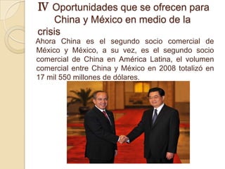 Ⅳ Oportunidades que se ofrecen para
    China y México en medio de la
crisis
Ahora China es el segundo socio comercial de
México y México, a su vez, es el segundo socio
comercial de China en América Latina, el volumen
comercial entre China y México en 2008 totalizó en
17 mil 550 millones de dólares.
 