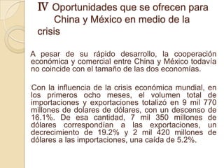 Ⅳ Oportunidades que se ofrecen para
     China y México en medio de la
 crisis

A pesar de su rápido desarrollo, la cooperación
económica y comercial entre China y México todavía
no coincide con el tamaño de las dos economías.

Con la influencia de la crisis económica mundial, en
los primeros ocho meses, el volumen total de
importaciones y exportaciones totalizó en 9 mil 770
millones de dolares de dólares, con un descenso de
16.1%. De esa cantidad, 7 mil 350 millones de
dólares correspondían a las exportaciones, un
decrecimiento de 19.2% y 2 mil 420 millones de
dólares a las importaciones, una caída de 5.2%.
 