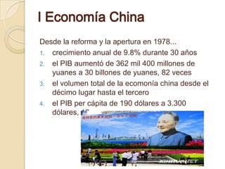 Ⅰ Economía China
Desde la reforma y la apertura en 1978...
1. crecimiento anual de 9.8% durante 30 años
2. el PIB aumentó de 362 mil 400 millones de
   yuanes a 30 billones de yuanes, 82 veces
3. el volumen total de la ecomonía china desde el
   décimo lugar hasta el tercero
4. el PIB per cápita de 190 dólares a 3.300
   dólares, 16 veces
 