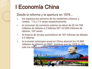 Ⅰ Economía China
Desde la reforma y la apertura en 1978...
5.   los ingresos por persona de los residentes urbanos y
     rurales, 7.5 y 7.3 veces respectivamente
6.   el vomumen de comercio exterior se elevó de 20 mil 700
     millones de dólares a 2 billones 561 mil 600 millones de
     dólares, 122 veces
7.   la reserva de divisas aumentaron de 167 millones de dólares
     a 2 billones
8.   la inversión extranjera anual en China alcanzó los 74.800
     millones de dólares en 2007, mientras que en 1978 la cifra
     sólo fue de 902 millones
 