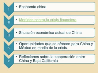 • Economía china
Ⅰ


    • Medidas contra la crisis financiera
Ⅱ


    • Situación económica actual de China
Ⅲ

    • Oportunidades que se ofrecen para China y
Ⅳ     México en medio de la crisis

    • Reflexiones sobre la cooperación entre
Ⅴ     China y Baja California
 
