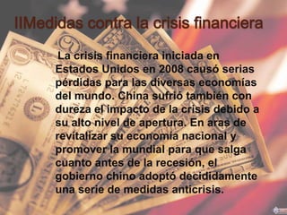 ⅡMedidas contra la crisis financiera
      La crisis financiera iniciada en
     Estados Unidos en 2008 causó serias
     pérdidas para las diversas economías
     del mundo. China sufrió también con
     dureza el impacto de la crisis debido a
     su alto nivel de apertura. En aras de
     revitalizar su economía nacional y
     promover la mundial para que salga
     cuanto antes de la recesión, el
     gobierno chino adoptó decididamente
     una serie de medidas anticrisis.
 