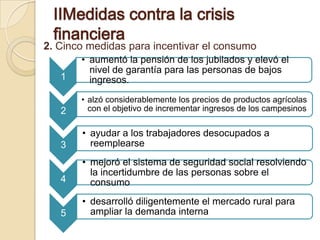 ⅡMedidas contra la crisis
 financiera
2. Cinco medidas para incentivar el consumo
       • aumentó la pensión de los jubilados y elevó el
         nivel de garantía para las personas de bajos
   1     ingresos.
       • alzó considerablemente los precios de productos agrícolas
   2     con el objetivo de incrementar ingresos de los campesinos

       • ayudar a los trabajadores desocupados a
   3     reemplearse
       • mejoró el sistema de seguridad social resolviendo
         la incertidumbre de las personas sobre el
   4     consumo
       • desarrolló diligentemente el mercado rural para
   5     ampliar la demanda interna
 