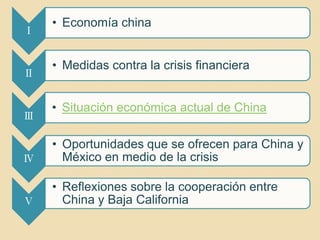 • Economía china
Ⅰ


    • Medidas contra la crisis financiera
Ⅱ


    • Situación económica actual de China
Ⅲ

    • Oportunidades que se ofrecen para China y
Ⅳ     México en medio de la crisis

    • Reflexiones sobre la cooperación entre
Ⅴ     China y Baja California
 