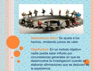 Neutralismo Ético: Se ajusta a los
hechos, omitiendo juicios de valor.
Objetividad: En un método objetivo
nadie puede estar influido por
circunstancias generales en que se
desenvuelve la investigación cuando se
elaboran afirmaciones que se deducen de
la experiencia.
 
