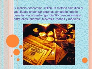 La ciencia económica, utiliza un método científico el
cual busca encontrar algunos conceptos que le
permitan un acuerdo rigor científico en su análisis,
entre ellos tenemos: hipótesis, teorías y modelos.
 