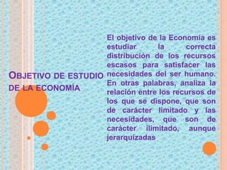 OBJETIVO DE ESTUDIO
DE LA ECONOMÍA
El objetivo de la Economía es
estudiar la correcta
distribución de los recursos
escasos para satisfacer las
necesidades del ser humano.
En otras palabras, analiza la
relación entre los recursos de
los que se dispone, que son
de carácter limitado y las
necesidades, que son de
carácter ilimitado, aunque
jerarquizadas
 