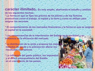 carácter ilimitado,. Es muy amplio, abarcando el estudio y análisis
de los siguientes hechos:
* La forma en que se fijan los precios de los bienes y de los factores
productivos como el trabajo, el capital y la tierra y como se utilizan para
asignar los recursos.
* El comportamiento de los mercados financieros y la forma en que se asignan
el capital en la sociedad.
* Las consecuencias de la intervención del Estado en la sociedad y su
influencia en la eficiencia del mercado.
* La distribución de la renta y propone los mejores
métodos de ayuda a la pobreza sin alterar los
resultados económicos.
* La influencia del gasto público, los impuestos
y el déficit presupuestario del Estado
en el crecimiento de los países.
 