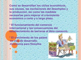 Como se desarrollan los ciclos económicos,
sus causas, las oscilaciones del desempleo y
la producción, así como las medidas
necesarias para mejorar el crecimiento
económico a corto y a largo plazo.
* El funcionamiento del comercio
internacional y las consecuencias del
establecimiento de barreras al libre comercio.
* El crecimiento de los países
en vías de desarrollo.
-Economía para filósofos
 