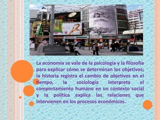 La economía se vale de la psicología y la filosofía
para explicar cómo se determinan los objetivos;
la historia registra el cambio de objetivos en el
tiempo, la sociología interpreta el
comportamiento humano en un contexto social
y la política explica las relaciones que
intervienen en los procesos económicos.
 