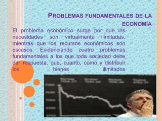 PROBLEMAS FUNDAMENTALES DE LA
ECONOMÍA
El problema económico surge por que las
necesidades son virtualmente ilimitadas,
mientras que los recursos económicos son
escasos. Evidenciando cuatro problemas
fundamentales a los que toda sociedad debe
dar respuesta, que, cuanto, como y distribuir
los bienes ilimitados
 