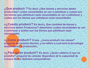 ¿Que producir ? Es decir ¿Que bienes y servicios deben
producirse? cuales necesidades se van a satisfacer y cuales son
los bienes que satisfacen esas necesidades se van a satisfacer y
cuales son los bienes que satisfacen esas necesidades.
»¿Cuanto producir? Es decir¿ Que cantidad de bienes y
servicios deben Producirse? determinar cuales necesidades se van
a satisfacer y cuales son los bienes que satisfacen esas
necesidades.
»¿Como producir? O sea , ¿como producir los vienes?
pregunta de carácter técnico, y se refiere a cual será la tecnología
empleada en la producción,
»¿Para quien producir? Es decir. ¿Quien obtiene lo que se
produce? pregunta de carácter dependerá de la capacidad de
compra de los distintos consumidores
 
