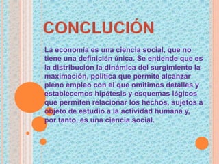 La economía es una ciencia social, que no
tiene una definición única. Se entiende que es
la distribución la dinámica del surgimiento la
maximación, política que permite alcanzar
pleno empleo con el que omitimos detalles y
establecemos hipótesis y esquemas lógicos
que permiten relacionar los hechos, sujetos a
objeto de estudio a la actividad humana y,
por tanto, es una ciencia social.
 