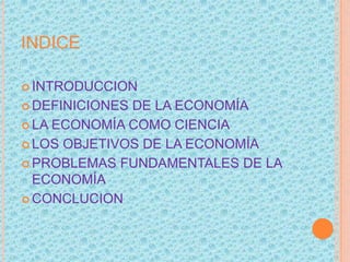 INDICE
 INTRODUCCION
 DEFINICIONES DE LA ECONOMÍA
 LA ECONOMÍA COMO CIENCIA
 LOS OBJETIVOS DE LA ECONOMÍA
 PROBLEMAS FUNDAMENTALES DE LA
ECONOMÍA
 CONCLUCION
 