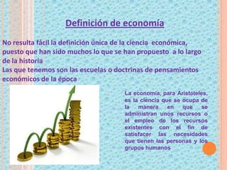 La economía, para Aristóteles,
es la ciencia que se ocupa de
la manera en que se
administran unos recursos o
el empleo de los recursos
existentes con el fin de
satisfacer las necesidades
que tienen las personas y los
grupos humanos
Definición de economía
No resulta fácil la definición única de la ciencia económica,
puesto que han sido muchos lo que se han propuesto a lo largo
de la historia
Las que tenemos son las escuelas o doctrinas de pensamientos
económicos de la época
 