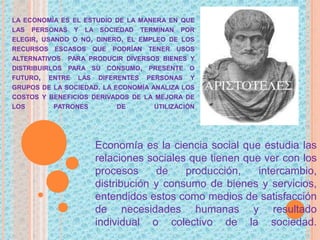 LA ECONOMÍA ES EL ESTUDIO DE LA MANERA EN QUE
LAS PERSONAS Y LA SOCIEDAD TERMINAN POR
ELEGIR, USANDO O NO, DINERO, EL EMPLEO DE LOS
RECURSOS ESCASOS QUE PODRÍAN TENER USOS
ALTERNATIVOS PARA PRODUCIR DIVERSOS BIENES Y
DISTRIBUIRLOS PARA SU CONSUMO, PRESENTE O
FUTURO, ENTRE LAS DIFERENTES PERSONAS Y
GRUPOS DE LA SOCIEDAD. LA ECONOMÍA ANALIZA LOS
COSTOS Y BENEFICIOS DERIVADOS DE LA MEJORA DE
LOS PATRONES DE UTILIZACIÓN
Economía es la ciencia social que estudia las
relaciones sociales que tienen que ver con los
procesos de producción, intercambio,
distribución y consumo de bienes y servicios,
entendidos estos como medios de satisfacción
de necesidades humanas y resultado
individual o colectivo de la sociedad.
 