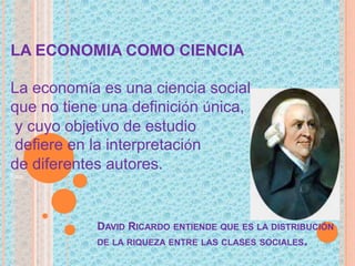 LA ECONOMIA COMO CIENCIA
La economía es una ciencia social
que no tiene una definición única,
y cuyo objetivo de estudio
defiere en la interpretación
de diferentes autores.
Para
DAVID RICARDO ENTIENDE QUE ES LA DISTRIBUCIÓN
DE LA RIQUEZA ENTRE LAS CLASES SOCIALES.
 