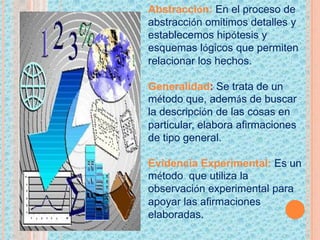 Abstracción: En el proceso de
abstracción omitimos detalles y
establecemos hipótesis y
esquemas lógicos que permiten
relacionar los hechos.
Generalidad: Se trata de un
método que, además de buscar
la descripción de las cosas en
particular, elabora afirmaciones
de tipo general.
Evidencia Experimental: Es un
método que utiliza la
observación experimental para
apoyar las afirmaciones
elaboradas.
 