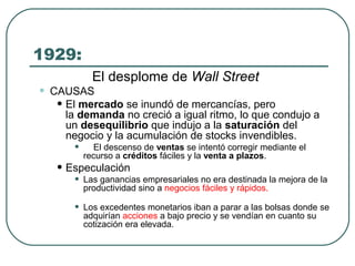 1929:
El desplome de Wall Street
• CAUSAS
• El mercado se inundó de mercancías, pero
la demanda no creció a igual ritmo, lo que condujo a
un desequilibrio que indujo a la saturación del
negocio y la acumulación de stocks invendibles.
• El descenso de ventas se intentó corregir mediante el
recurso a créditos fáciles y la venta a plazos.
• Especulación
• Las ganancias empresariales no era destinada la mejora de la
productividad sino a negocios fáciles y rápidos.
• Los excedentes monetarios iban a parar a las bolsas donde se
adquirían acciones a bajo precio y se vendían en cuanto su
cotización era elevada.
 